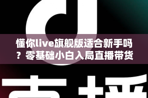 懂你live旗舰版适合新手吗？零基础小白入局直播带货的全面评测与上手指南