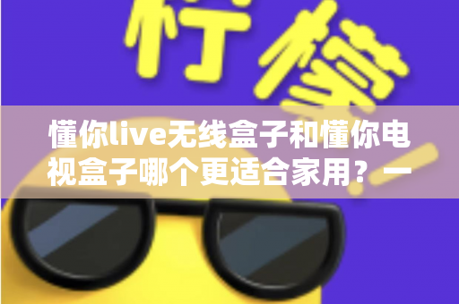 懂你live无线盒子和懂你电视盒子哪个更适合家用?一篇讲透选购门道的深度指南 懂你live无线盒子和懂你电视盒子哪个更适合家用?一篇讲透选购门道的深度指南
