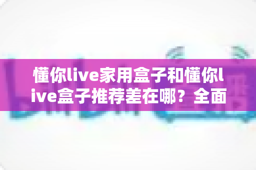 懂你live家用盒子和懂你live盒子推荐差在哪?全面解析两者区别与选购指南 懂你live家用盒子和懂你live盒子推荐差在哪?全面解析两者区别与选购指南