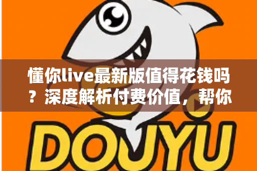 懂你live最新版值得花钱吗?深度解析付费价值,帮你做出明智决定 懂你live最新版值得花钱吗?深度解析付费价值,帮你做出明智决定