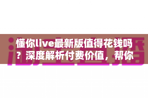 懂你live最新版值得花钱吗?深度解析付费价值,帮你做出明智决定 懂你live最新版值得花钱吗?深度解析付费价值,帮你做出明智决定