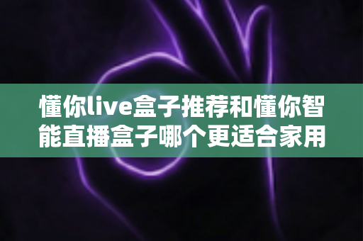 懂你live盒子推荐和懂你智能直播盒子哪个更适合家用？——两款家庭电视盒子深度对比与选购全攻略