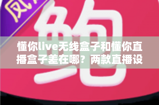 懂你live无线盒子和懂你直播盒子差在哪？两款直播设备核心区别、使用场景与选购指南全解析