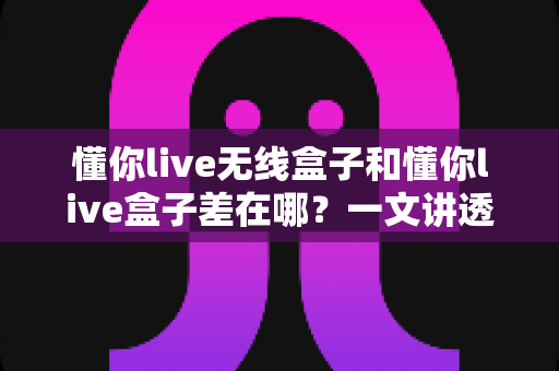 懂你live无线盒子和懂你live盒子差在哪？一文讲透两款设备的核心区别与选购攻略