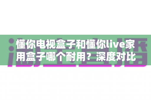 懂你电视盒子和懂你live家用盒子哪个耐用？深度对比评测帮你选对不选贵