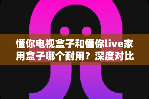 懂你电视盒子和懂你live家用盒子哪个耐用？深度对比评测帮你选对不选贵