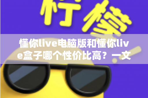 懂你live电脑版和懂你live盒子哪个性价比高？一文读懂两大方案的真实差异与明智之选