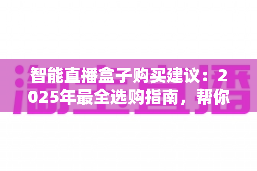 智能直播盒子购买建议：2025年最全选购指南，帮你避开90%的坑