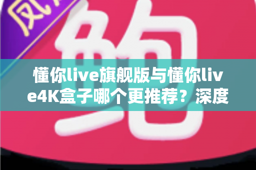 懂你live旗舰版与懂你live4K盒子哪个更推荐？深度对比评测帮你选对不花冤枉钱