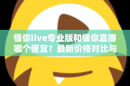 懂你live专业版和懂你直播哪个便宜？最新价格对比与选购省钱全攻略