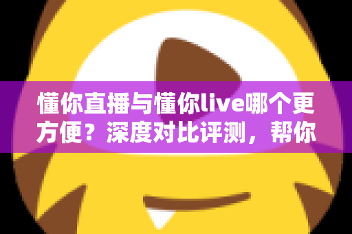 懂你直播与懂你live哪个更方便?深度对比评测,帮你一键锁定更省心的直播平台 懂你直播与懂你live哪个更方便?深度对比评测,帮你一键锁定更省心的直播平台