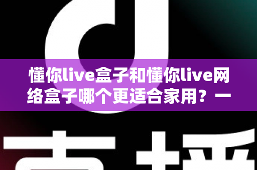 懂你live盒子和懂你live网络盒子哪个更适合家用？一文看懂两款电视盒子的真实差异与选购建议