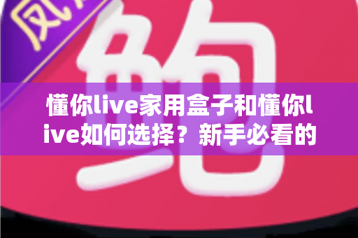 懂你live家用盒子和懂你live如何选择？新手必看的完整选购指南与实用技巧