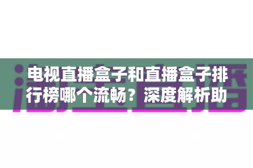 电视直播盒子和直播盒子排行榜哪个流畅?深度解析助你选出真正流畅好用的直播盒子 电视直播盒子和直播盒子排行榜哪个流畅?深度解析助你选出真正流畅好用的直播盒子