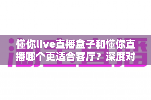 懂你live直播盒子和懂你直播哪个更适合客厅？深度对比助你打造理想家庭观影中心