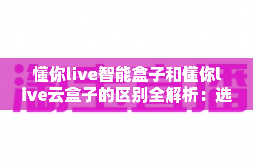 懂你live智能盒子和懂你live云盒子的区别全解析：选购前必看的核心差异指南