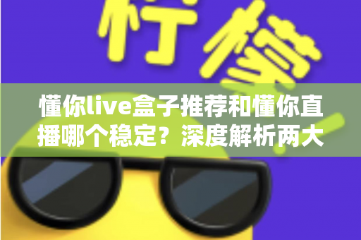 懂你live盒子推荐和懂你直播哪个稳定？深度解析两大观看方式的稳定性差异与实用选购指南