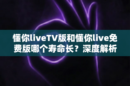 懂你liveTV版和懂你live免费版哪个寿命长?深度解析两大版本的持久度与选择指南 懂你liveTV版和懂你live免费版哪个寿命长?深度解析两大版本的持久度与选择指南