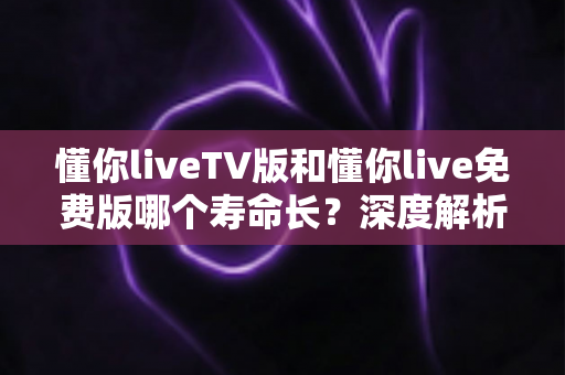 懂你liveTV版和懂你live免费版哪个寿命长？深度解析两大版本的持久度与选择指南