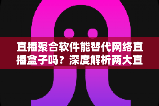 直播聚合软件能替代网络直播盒子吗？深度解析两大直播观看方案的优劣对比与选购指南