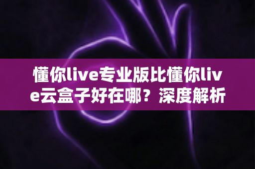 懂你live专业版比懂你live云盒子好在哪？深度解析专业版核心优势，帮你选出最适合的直播方案