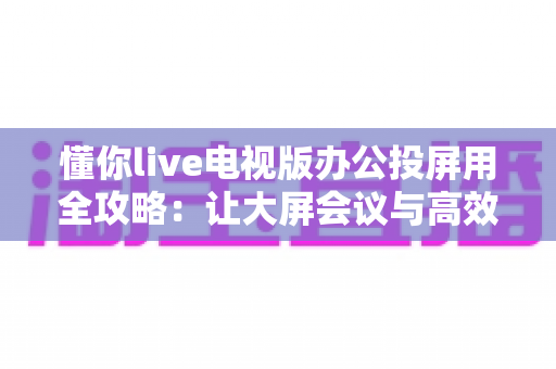 懂你live电视版办公投屏用全攻略：让大屏会议与高效演示触手可及