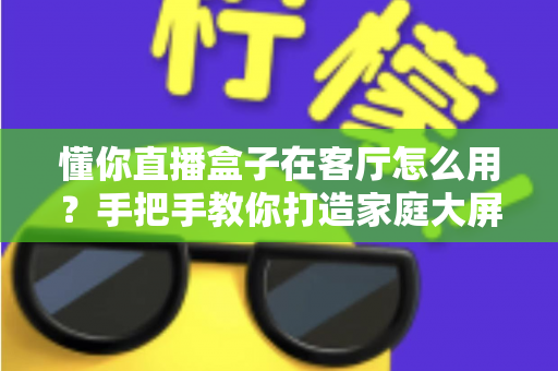懂你直播盒子在客厅怎么用？手把手教你打造家庭大屏直播新体验