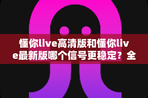 懂你live高清版和懂你live最新版哪个信号更稳定?全方位对比实测助你选出更流畅的观影版本 懂你live高清版和懂你live最新版哪个信号更稳定?全方位对比实测助你选出更流畅的观影版本