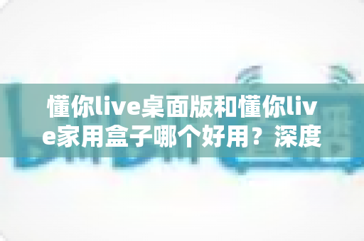 懂你live桌面版和懂你live家用盒子哪个好用？深度对比评测助你轻松选对不踩坑