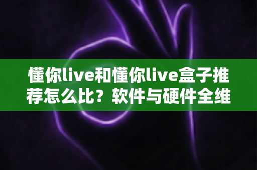 懂你live和懂你live盒子推荐怎么比？软件与硬件全维度对比选购指南