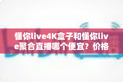 懂你live4K盒子和懂你live聚合直播哪个便宜?价格对比与选购省钱全指南 懂你live4K盒子和懂你live聚合直播哪个便宜?价格对比与选购省钱全指南