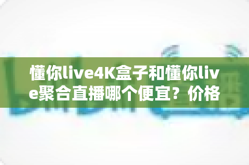 懂你live4K盒子和懂你live聚合直播哪个便宜?价格对比与选购省钱全指南 懂你live4K盒子和懂你live聚合直播哪个便宜?价格对比与选购省钱全指南