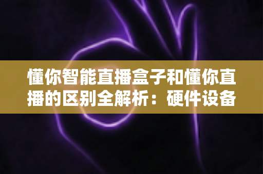 懂你智能直播盒子和懂你直播的区别全解析：硬件设备与直播软件深度对比选购指南