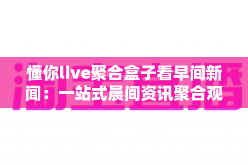 懂你live聚合盒子看早间新闻：一站式晨间资讯聚合观看全攻略