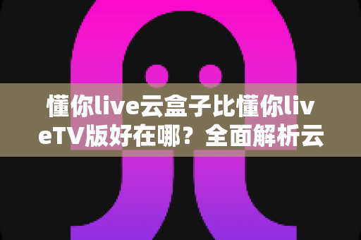 懂你live云盒子比懂你liveTV版好在哪?全面解析云盒子版本的核心优势与使用体验 懂你live云盒子比懂你liveTV版好在哪?全面解析云盒子版本的核心优势与使用体验