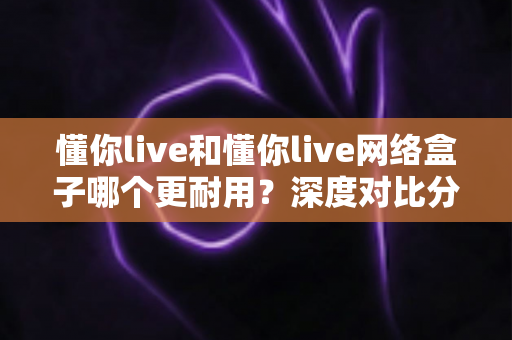 懂你live和懂你live网络盒子哪个更耐用？深度对比分析助你选购不踩坑