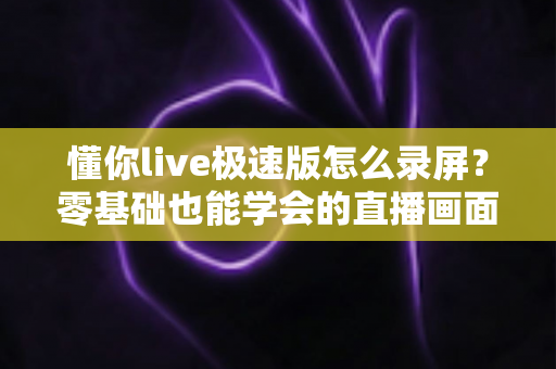 懂你live极速版怎么录屏?零基础也能学会的直播画面保存全攻略 懂你live极速版怎么录屏?零基础也能学会的直播画面保存全攻略