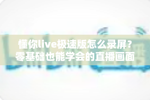 懂你live极速版怎么录屏?零基础也能学会的直播画面保存全攻略 懂你live极速版怎么录屏?零基础也能学会的直播画面保存全攻略