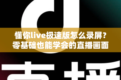懂你live极速版怎么录屏？零基础也能学会的直播画面保存全攻略