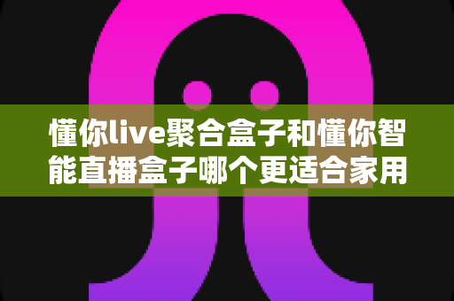 懂你live聚合盒子和懂你智能直播盒子哪个更适合家用?家用电视盒子选购深度对比全指南 懂你live聚合盒子和懂你智能直播盒子哪个更适合家用?家用电视盒子选购深度对比全指南