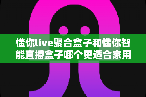 懂你live聚合盒子和懂你智能直播盒子哪个更适合家用？家用电视盒子选购深度对比全指南