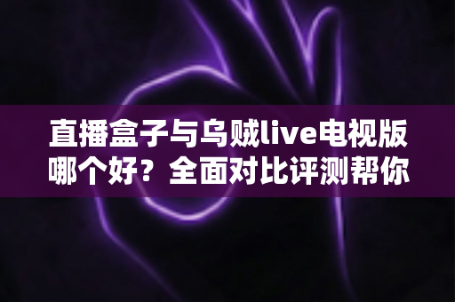 直播盒子与乌贼live电视版哪个好？全面对比评测帮你找到最适合的电视直播方案