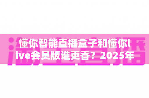 懂你智能直播盒子和懂你live会员版谁更香？2025年直播设备选购终极指南