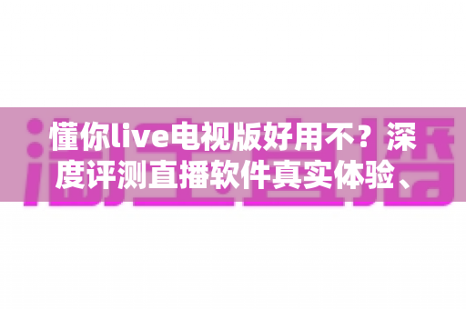 懂你live电视版好用不?深度评测直播软件真实体验、优缺点与避坑指南 懂你live电视版好用不?深度评测直播软件真实体验、优缺点与避坑指南