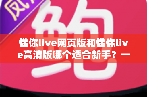 懂你live网页版和懂你live高清版哪个适合新手？一文读懂两大版本差异与选择指南