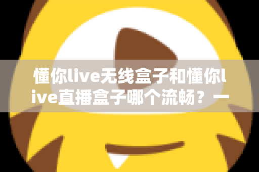 懂你live无线盒子和懂你live直播盒子哪个流畅？一文看懂两大热门直播盒子的真实表现差异