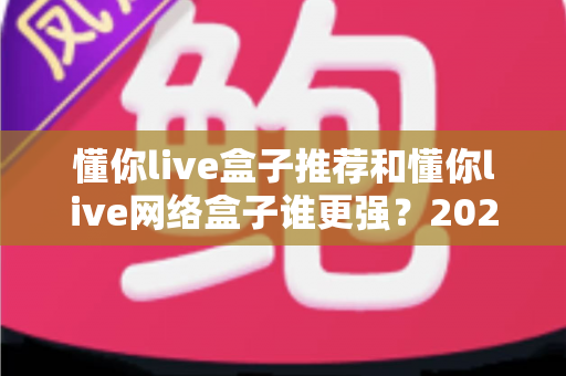 懂你live盒子推荐和懂你live网络盒子谁更强？2024年最全选购对比指南大揭秘