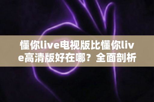 懂你live电视版比懂你live高清版好在哪?全面剖析大屏观影的五大核心优势与选购指南 懂你live电视版比懂你live高清版好在哪?全面剖析大屏观影的五大核心优势与选购指南