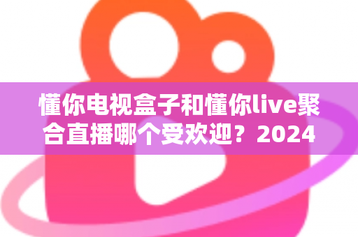 懂你电视盒子和懂你live聚合直播哪个受欢迎?2024深度对比全解析帮你选对不踩坑 懂你电视盒子和懂你live聚合直播哪个受欢迎?2024深度对比全解析帮你选对不踩坑