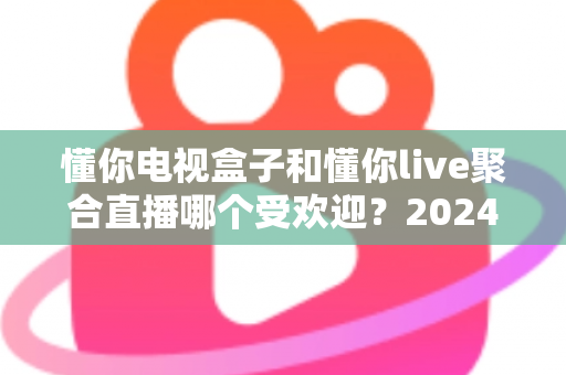 懂你电视盒子和懂你live聚合直播哪个受欢迎?2024深度对比全解析帮你选对不踩坑 懂你电视盒子和懂你live聚合直播哪个受欢迎?2024深度对比全解析帮你选对不踩坑